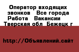  Оператор входящих звонков - Все города Работа » Вакансии   . Тверская обл.,Бежецк г.